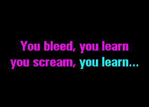 You bleed, you learn

you scream, you learn...