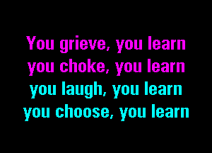 You grieve. you learn
you choke, you learn

you laugh, you learn
you choose. you learn