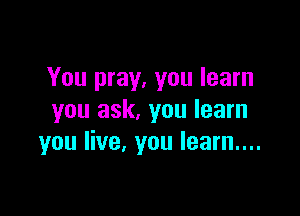 You pray, you learn

you ask, you learn
you live, you learn....
