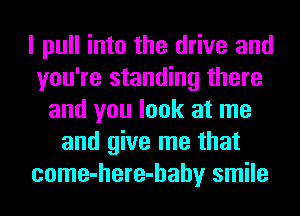 I pull into the drive and
you're standing there
and you look at me
and give me that
come-here-hahy smile