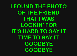 I FOUND THE PHOTO
OF THE FRIEND
THAT I WAS
LOOKIN' FOR
IT'S HARD TO SAY IT
TIMETO SAY IT
GOODBYE
GOODBYE