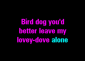 Bird dog you'd

better leave my
lovey-dove alone