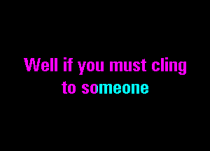 Well if you must cling

to someone
