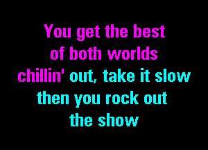 You get the best
of both worlds

chillin' out, take it slow
then you rock out
the show