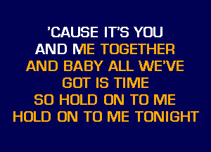 'CAUSE IT'S YOU
AND ME TOGETHER
AND BABY ALL WE'VE
BUT IS TIME
50 HOLD ON TO ME
HOLD ON TO ME TONIGHT