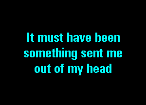 It must have been

something sent me
out of my head