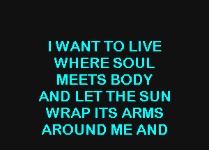 IWANT TO LIVE
WHERE SOUL

MEETS BODY
AND LETTHE SUN
WRAP ITS ARMS
AROUND ME AND