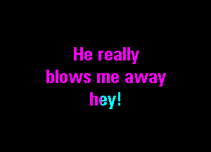 He really

blows me away
hey!