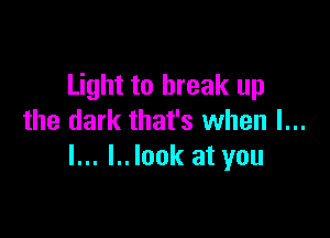 Light to break up

the dark that's when I...
l... l..look at you