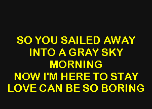 SO YOU SAILED AWAY
INTO A GRAY SKY
MORNING

NOW I'M HERETO STAY
LOVE CAN BE SO BORING