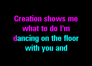 Creation shows me
what to do I'm

dancing on the floor
with you and