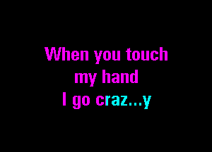 When you touch

my hand
I go craz...y