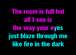 The room is full but
all I see is
the way your eyes
iust blaze through me
like fire in the dark