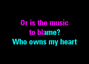 Or is the music

to blame?
Who owns my heart