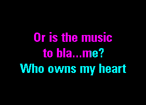 Or is the music

to hla...me?
Who owns my heart