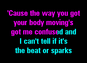 'Cause the way you got
your body moving's
got me confused and
I can't tell if it's

the heat or sparks