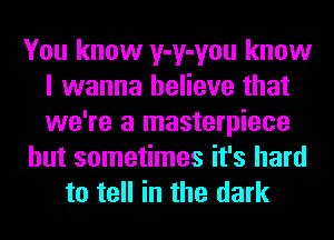 You know y-y-you know
I wanna believe that
we're a masterpiece

but sometimes it's hard

to tell in the dark