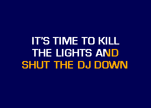 IT'S TIME TO KILL
THE LIGHTS AND

SHUT THE DJ DOWN