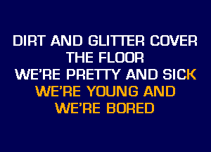 DIRT AND GLI'ITER COVER
THE FLOOR
WE'RE PRE'ITY AND SICK
WE'RE YOUNG AND
WE'RE BORED