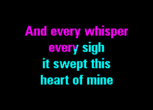 And every whisper
every sigh

it swept this
heart of mine