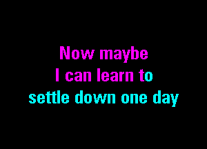 Now maybe

I can learn to
settle down one day