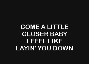 COME A LITTLE

CLOSER BABY
I FEEL LIKE
LAYIN' YOU DOWN