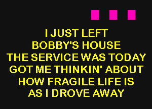 IJUST LEFT
BOBBY'S HOUSE
THE SERVICE WAS TODAY
GOT ME THINKIN' ABOUT

HOW FRAGILE LIFE IS
AS I DROVE AWAY