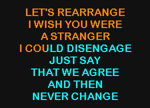 LET'S REARRANGE
IWISH YOU WERE
ASTRANGER
ICOULDIMSENGAGE
JUSTSAY
THATWE AGREE

AND THEN
NEVER CHANGE l
