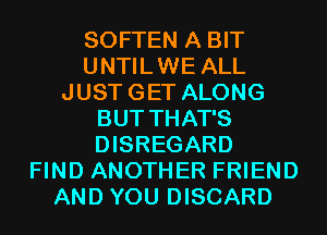 SOFTEN A BIT
UNTILWE ALL
JUSTGET ALONG
BUT THAT'S
DISREGARD
FIND ANOTHER FRIEND
AND YOU DISCARD