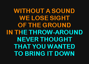 WITHOUTASOUND
WE LOSE SIGHT
0F THEGROUND
IN THETHROW-AROUND
NEVER THOUGHT
THAT YOU WANTED
TO BRING IT DOWN