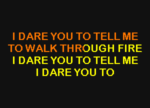 I DARE YOU TO TELL ME
TO WALK THROUGH FIRE
I DARE YOU TO TELL ME
I DAREYOU T0