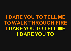 I DARE YOU TO TELL ME
TO WALK THROUGH FIRE
I DARE YOU TO TELL ME
I DAREYOU T0