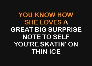 YOU KNOW HOW
SHE LOVES A
GREAT BIG SURPRISE
NOTE TO SELF
YOU'RE SKATIN' 0N
THIN ICE
