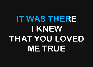 IT WAS THERE
l KNEW

THAT YOU LOVED
ME TRUE