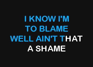 I KNOW I'M
TO BLAME

WELL AIN'T THAT
A SHAME