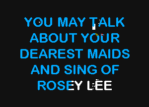 YOU MAY TALK
ABOUTYOUR

DEAREST MAIDS
AND SING OF
ROSEY L'EE