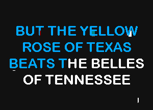 BUT THE YELLOW
ROSE OF TEXAS
BEATS THE BELLES
OF TENNESSEE