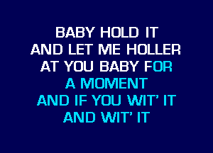 BABY HOLD IT
AND LET ME HULLER
AT YOU BABY FOR
A MOMENT
AND IF YOU WIT' IT
AND WIT' IT