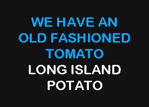 WE HAVE AN
OLDFN9 ONED

TOMATO
LONG ISLAND
POTATO