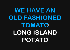 WE HAVE AN
OLDFN9 ONED

TOMATO
LONG ISLAND
POTATO