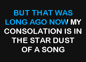BUT THAT WAS
LONG AGO NOW MY

CONSOLATION IS IN
THE STAR DUST
OF A SONG