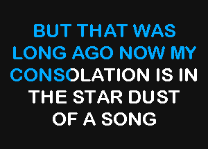 BUT THAT WAS
LONG AGO NOW MY

CONSOLATION IS IN
THE STAR DUST
OF A SONG