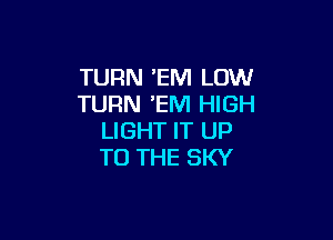 TURN EM LOW
TURN EM HIGH

LIGHT IT UP
TO THE SKY