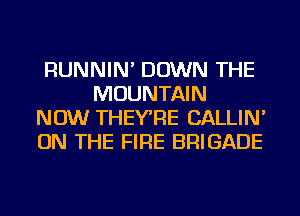 RUNNIN' DOWN THE
MOUNTAIN
NOW THEYRE CALLIN'
ON THE FIRE BRIGADE