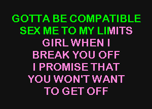 GOTI'A BE COMPATIBLE
SEX METO MY LIMITS
GIRLWHEN I
BREAK YOU OFF
I PROMISE THAT
YOU WON'T WANT
TO GET OFF