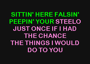 SITI'IN' HERE FALSIN'
PEEPIN' YOUR STEELO
JUST ONCE IF I HAD
THECHANCE
THETHINGS I WOULD
DO TO YOU