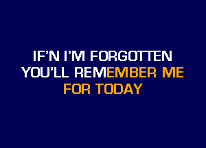 IF'N I'M FORGOTTEN
YOU'LL REMEMBER ME
FOR TODAY