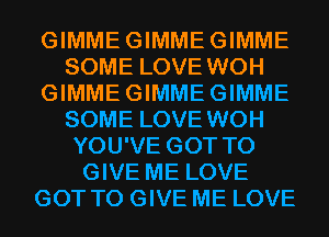 GIMMEGIMMEGIMME
SOME LOVE WOH
GIMMEGIMMEGIMME
SOME LOVE WOH
YOU'VE GOT TO
GIVE ME LOVE
GOT TO GIVE ME LOVE