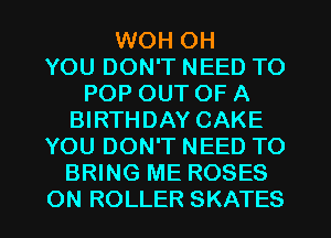 WOH OH
YOU DON'T NEED TO
POP OUT OF A
BIRTHDAY CAKE
YOU DON'T NEED TO
BRING ME ROSES
ON ROLLER SKATES