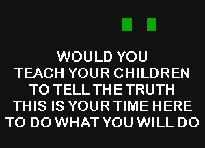 WOULD YOU
TEACH YOUR CHILDREN
TO TELL THETRUTH
THIS IS YOUR TIME HERE
TO DO WHAT YOU WILL DO